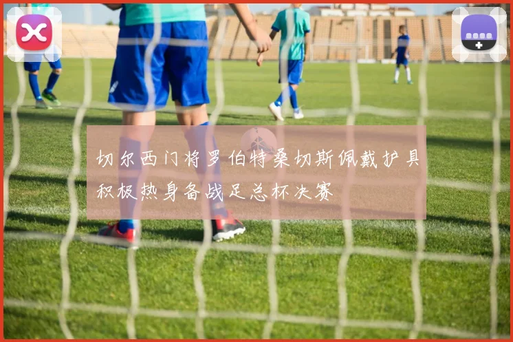 切尔西门将罗伯特桑切斯佩戴护具积极热身备战足总杯决赛