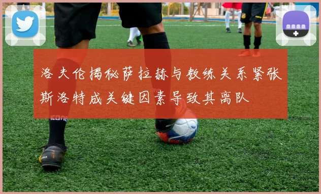 洛夫伦揭秘萨拉赫与教练关系紧张斯洛特成关键因素导致其离队