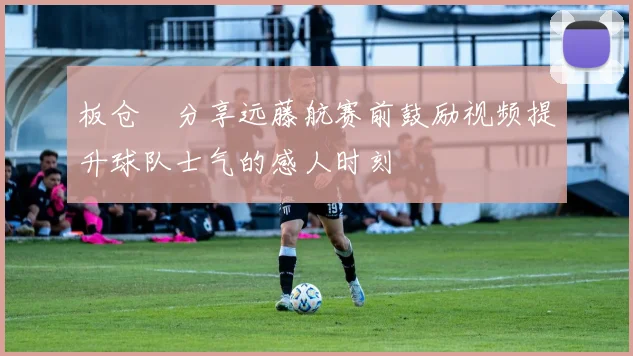 板仓滉分享远藤航赛前鼓励视频提升球队士气的感人时刻