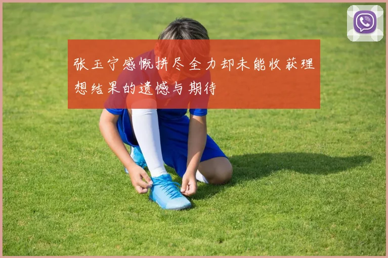 张玉宁感慨拼尽全力却未能收获理想结果的遗憾与期待