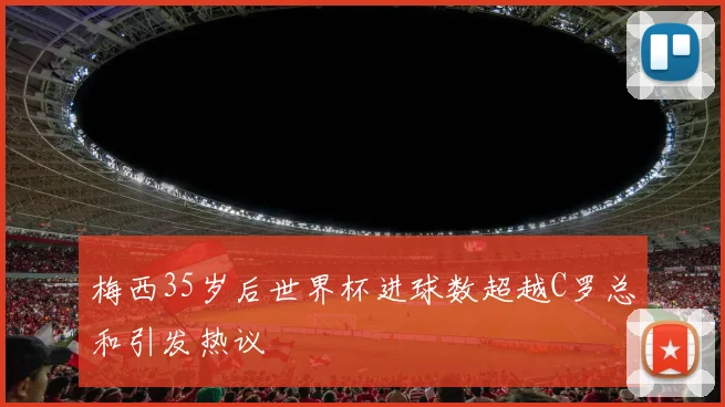 梅西35岁后世界杯进球数超越C罗总和引发热议