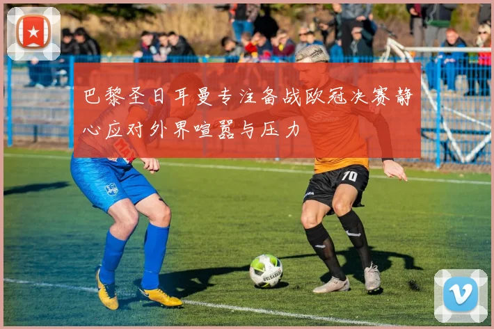 巴黎圣日耳曼专注备战欧冠决赛静心应对外界喧嚣与压力