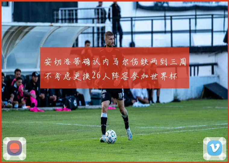 安切洛蒂确认内马尔伤缺两到三周不考虑更换26人阵容参加世界杯