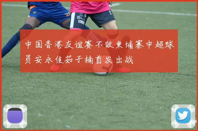 中国香港友谊赛不敌柬埔寨中超球员安永佳茹子楠首发出战