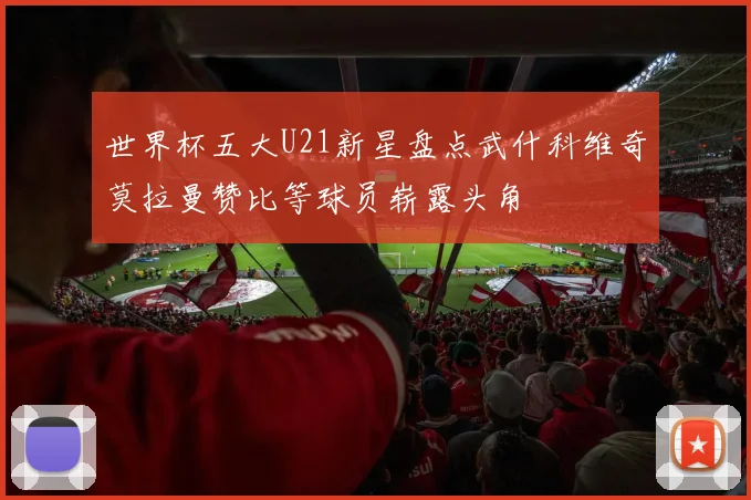 世界杯五大U21新星盘点武什科维奇莫拉曼赞比等球员崭露头角