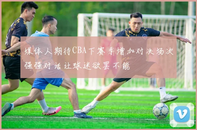 媒体人期待CBA下赛季增加对决场次强强对话让球迷欲罢不能