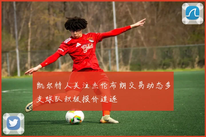 凯尔特人关注杰伦布朗交易动态多支球队积极报价追逐